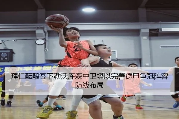 拜仁酝酿签下勒沃库森中卫塔以完善德甲争冠阵容防线布局